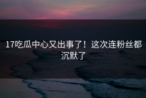17吃瓜中心又出事了！这次连粉丝都沉默了