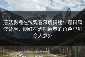 蘑菇影视在线观看深度揭秘：爆料风波背后，网红在酒吧后巷的角色罕见令人意外