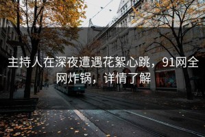主持人在深夜遭遇花絮心跳，91网全网炸锅，详情了解
