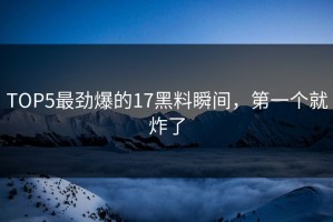 TOP5最劲爆的17黑料瞬间，第一个就炸了