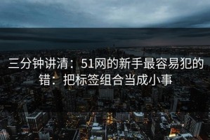 三分钟讲清：51网的新手最容易犯的错：把标签组合当成小事