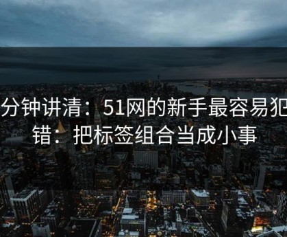 三分钟讲清：51网的新手最容易犯的错：把标签组合当成小事