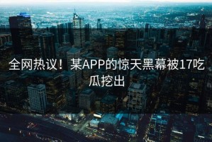 全网热议！某APP的惊天黑幕被17吃瓜挖出