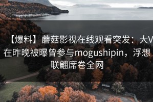 【爆料】蘑菇影视在线观看突发：大V在昨晚被曝曾参与mogushipin，浮想联翩席卷全网