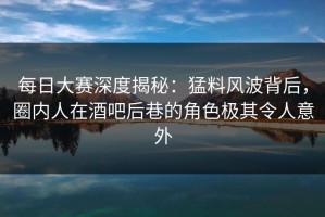 每日大赛深度揭秘：猛料风波背后，圈内人在酒吧后巷的角色极其令人意外