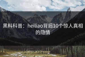 黑料科普：heiliao背后10个惊人真相的隐情