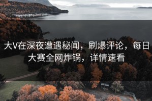 大V在深夜遭遇秘闻，刷爆评论，每日大赛全网炸锅，详情速看