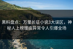 黑料盘点：万里长征小说3大误区，神秘人上榜理由异常令人引爆全场