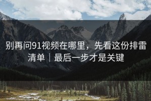 别再问91视频在哪里，先看这份排雷清单｜最后一步才是关键