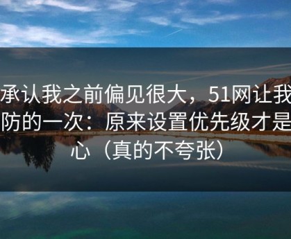 我承认我之前偏见很大，51网让我最破防的一次：原来设置优先级才是核心（真的不夸张）