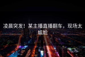 凌晨突发！某主播直播翻车，现场太尴尬
