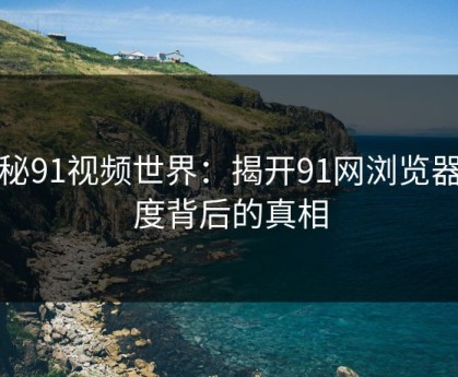 探秘91视频世界：揭开91网浏览器热度背后的真相