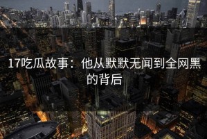 17吃瓜故事：他从默默无闻到全网黑的背后