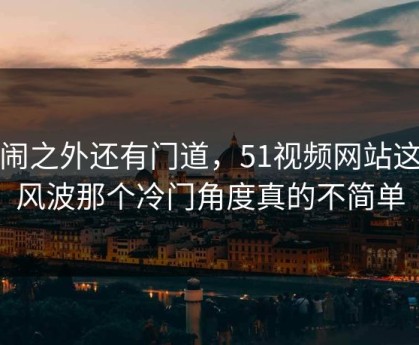 热闹之外还有门道，51视频网站这次风波那个冷门角度真的不简单