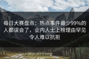 每日大赛盘点：热点事件最少99%的人都误会了，业内人士上榜理由罕见令人难以抗拒