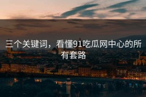 三个关键词，看懂91吃瓜网中心的所有套路