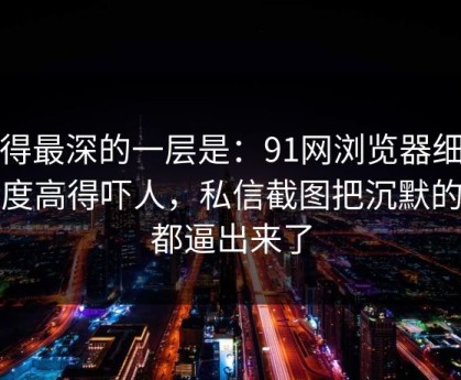 藏得最深的一层是：91网浏览器细节密度高得吓人，私信截图把沉默的人都逼出来了