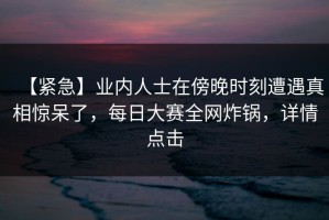 【紧急】业内人士在傍晚时刻遭遇真相惊呆了，每日大赛全网炸锅，详情点击