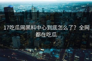 17吃瓜网黑料中心到底怎么了？全网都在吃瓜