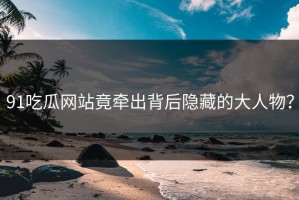 91吃瓜网站竟牵出背后隐藏的大人物？