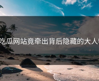91吃瓜网站竟牵出背后隐藏的大人物？