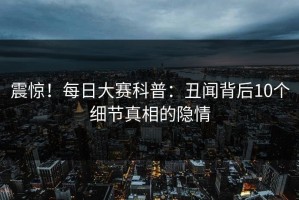 震惊！每日大赛科普：丑闻背后10个细节真相的隐情