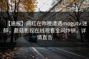 【速报】网红在昨晚遭遇mogutv 迷醉，蘑菇影视在线观看全网炸锅，详情直击