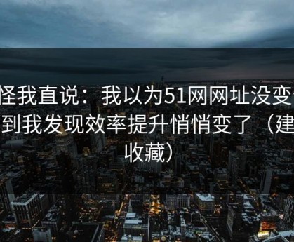 别怪我直说：我以为51网网址没变化，直到我发现效率提升悄悄变了（建议收藏）