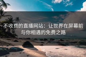 不收费的直播网站：让世界在屏幕前与你相遇的免费之路