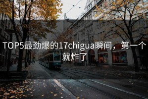 TOP5最劲爆的17chigua瞬间，第一个就炸了