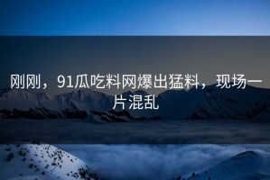 刚刚，91瓜吃料网爆出猛料，现场一片混乱