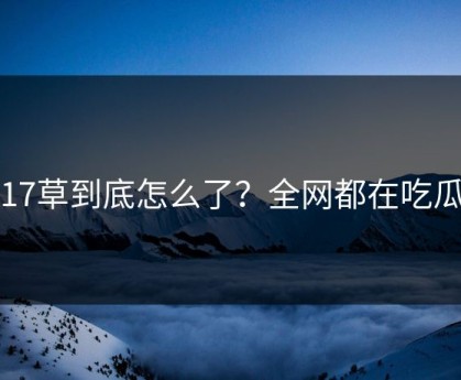 17草到底怎么了？全网都在吃瓜