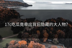 17c吃瓜竟牵出背后隐藏的大人物？
