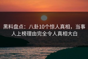 黑料盘点：八卦10个惊人真相，当事人上榜理由完全令人真相大白