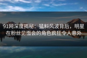 91网深度揭秘：猛料风波背后，明星在粉丝见面会的角色疯狂令人意外