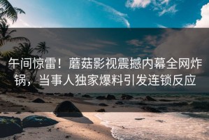 午间惊雷！蘑菇影视震撼内幕全网炸锅，当事人独家爆料引发连锁反应