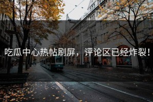 吃瓜中心热帖刷屏，评论区已经炸裂！