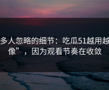 很多人忽略的细节：吃瓜51越用越“像”，因为观看节奏在收敛