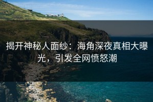 揭开神秘人面纱：海角深夜真相大曝光，引发全网愤怒潮
