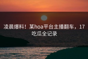 凌晨爆料！某hoa平台主播翻车，17吃瓜全记录
