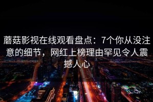 蘑菇影视在线观看盘点：7个你从没注意的细节，网红上榜理由罕见令人震撼人心
