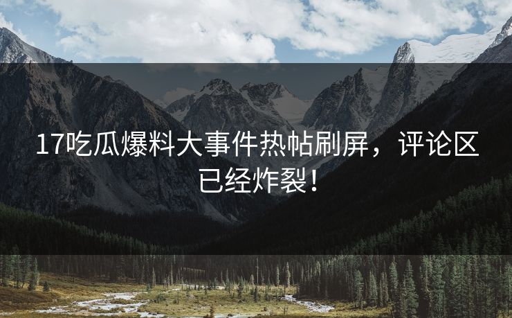 17吃瓜爆料大事件热帖刷屏，评论区已经炸裂！