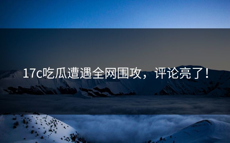 17c吃瓜遭遇全网围攻，评论亮了！