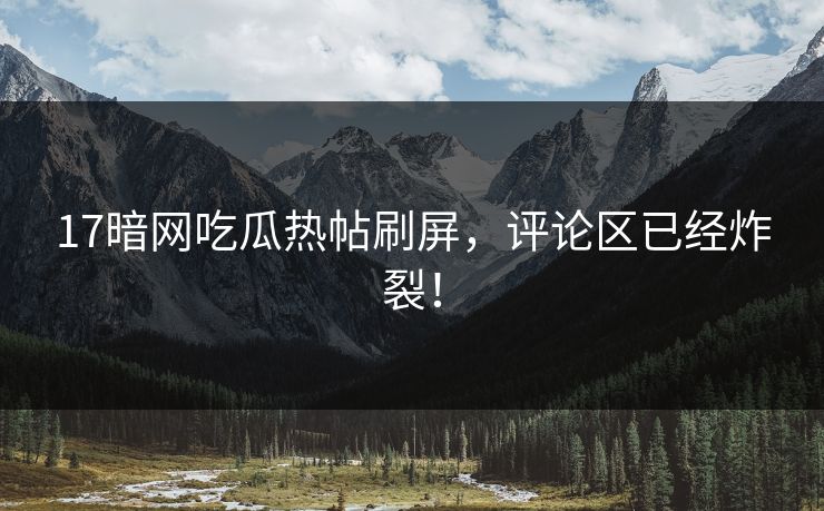 17暗网吃瓜热帖刷屏，评论区已经炸裂！