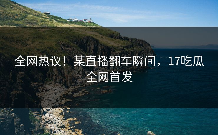 全网热议！某直播翻车瞬间，17吃瓜全网首发