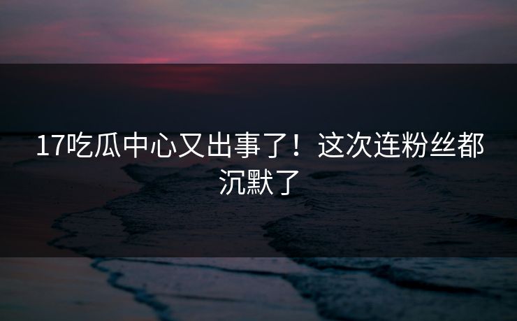 17吃瓜中心又出事了！这次连粉丝都沉默了