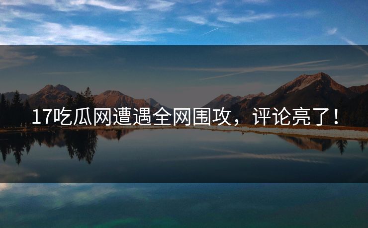17吃瓜网遭遇全网围攻，评论亮了！