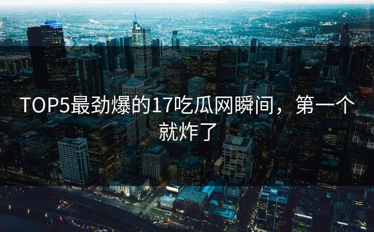 TOP5最劲爆的17吃瓜网瞬间，第一个就炸了