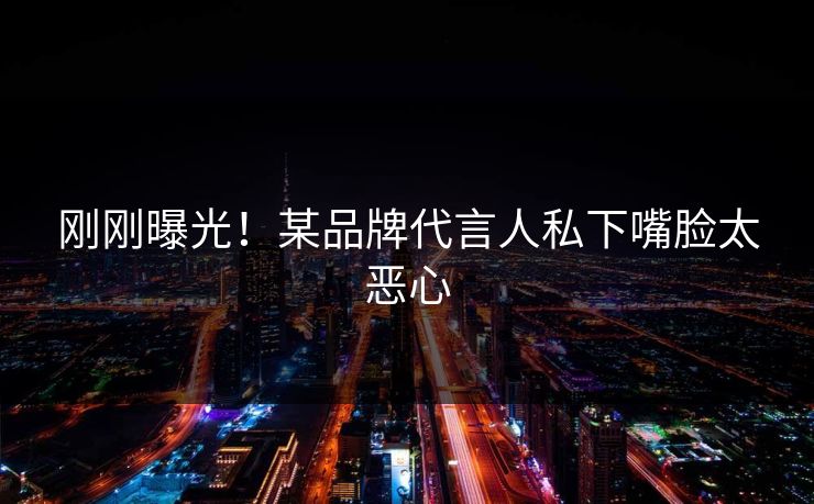刚刚曝光！某品牌代言人私下嘴脸太恶心