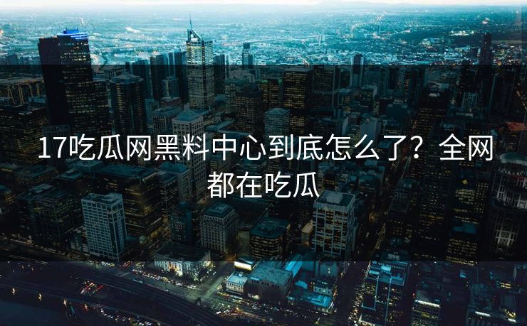 17吃瓜网黑料中心到底怎么了？全网都在吃瓜